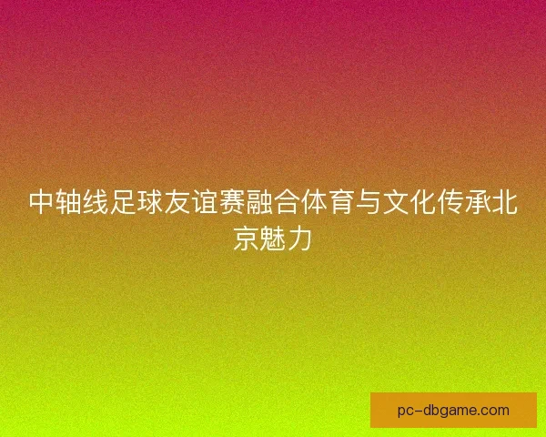 中轴线足球友谊赛融合体育与文化传承北京魅力