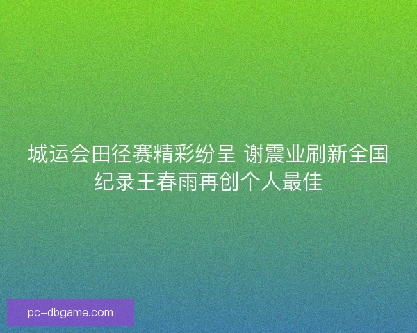 城运会田径赛精彩纷呈 谢震业刷新全国纪录王春雨再创个人最佳